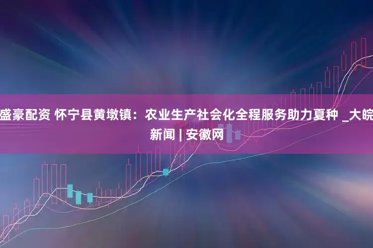 盛豪配资 怀宁县黄墩镇：农业生产社会化全程服务助力夏种 _大皖新闻 | 安徽网