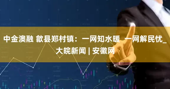 中金澳融 歙县郑村镇：一网知水暖  一网解民忧_大皖新闻 | 安徽网