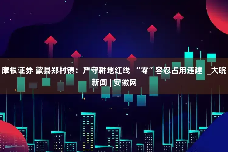 摩根证券 歙县郑村镇：严守耕地红线  “零”容忍占用违建  _大皖新闻 | 安徽网