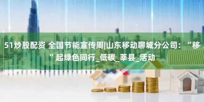 51炒股配资 全国节能宣传周|山东移动聊城分公司：“移”起绿色同行_低碳_莘县_活动