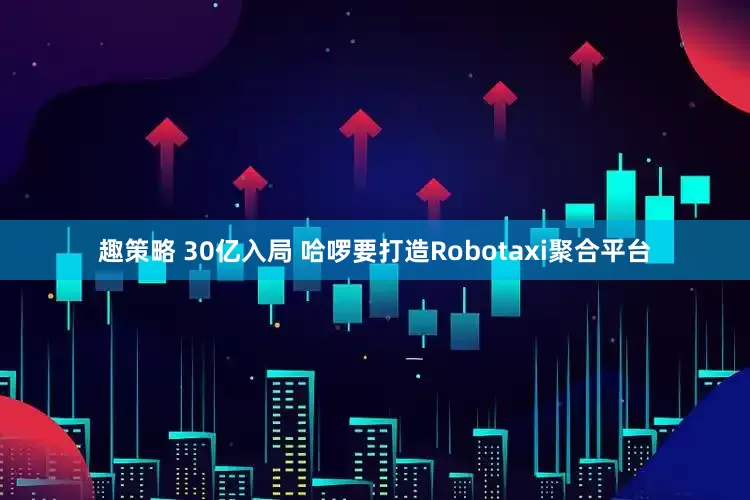 趣策略 30亿入局 哈啰要打造Robotaxi聚合平台