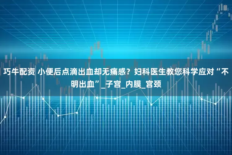 巧牛配资 小便后点滴出血却无痛感？妇科医生教您科学应对“不明出血”_子宫_内膜_宫颈
