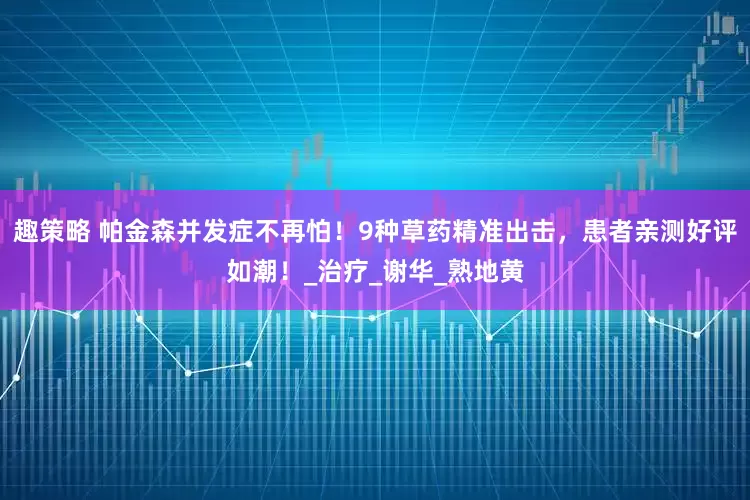 趣策略 帕金森并发症不再怕！9种草药精准出击，患者亲测好评如潮！_治疗_谢华_熟地黄