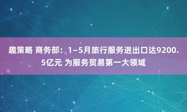 趣策略 商务部：1—5月旅行服务进出口达9200.5亿元 为服务贸易第一大领域