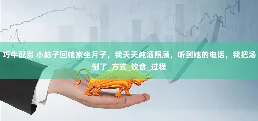 巧牛配资 小姑子回娘家坐月子，我天天炖汤照顾，听到她的电话，我把汤倒了_方式_饮食_过程