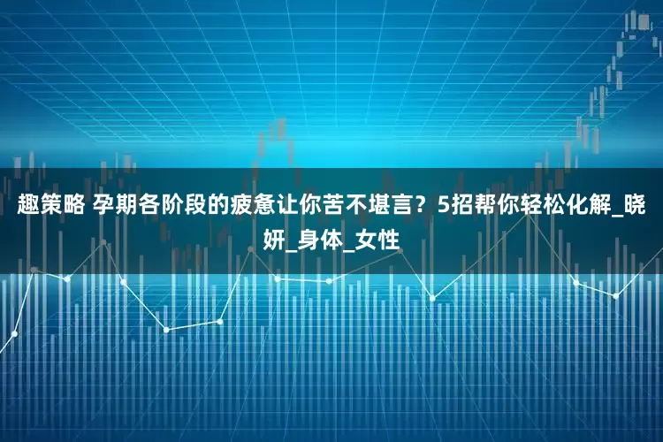 趣策略 孕期各阶段的疲惫让你苦不堪言？5招帮你轻松化解_晓妍_身体_女性