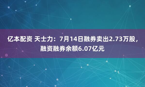 亿本配资 天士力：7月14日融券卖出2.73万股，融资融券余额6.07亿元