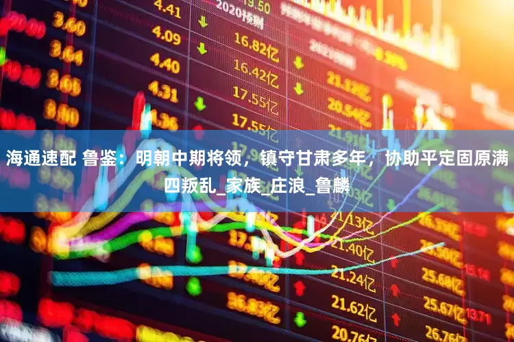 海通速配 鲁鉴：明朝中期将领，镇守甘肃多年，协助平定固原满四叛乱_家族_庄浪_鲁麟