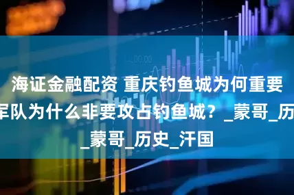 海证金融配资 重庆钓鱼城为何重要？蒙古军队为什么非要攻占钓鱼城？_蒙哥_历史_汗国