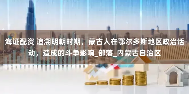 海证配资 追溯明朝时期，蒙古人在鄂尔多斯地区政治活动，造成的斗争影响_部落_内蒙古自治区