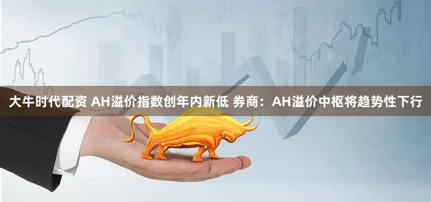大牛时代配资 AH溢价指数创年内新低 券商：AH溢价中枢将趋势性下行