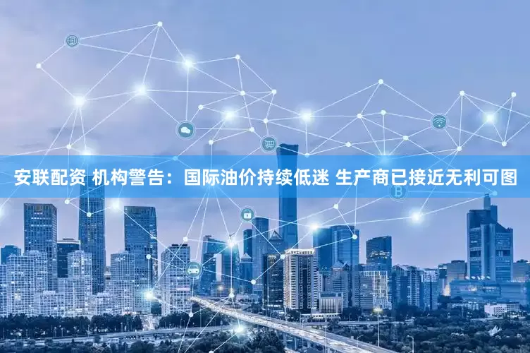 安联配资 机构警告：国际油价持续低迷 生产商已接近无利可图