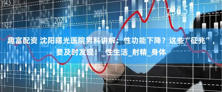 趣富配资 沈阳曙光医院男科讲解：性功能下降？这些“征兆”，要及时发现！_性生活_射精_身体
