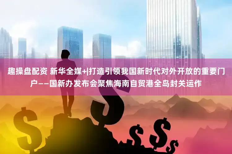 趣操盘配资 新华全媒+|打造引领我国新时代对外开放的重要门户——国新办发布会聚焦海南自贸港全岛封关运作