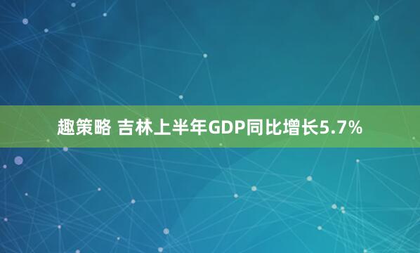 趣策略 吉林上半年GDP同比增长5.7%