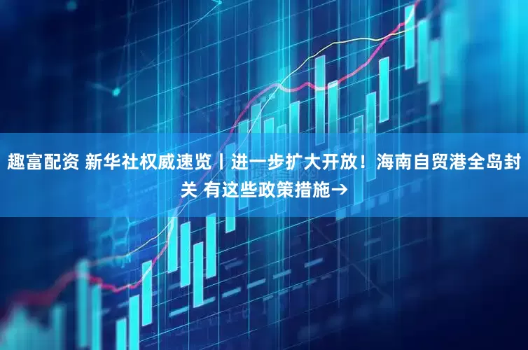 趣富配资 新华社权威速览丨进一步扩大开放！海南自贸港全岛封关 有这些政策措施→