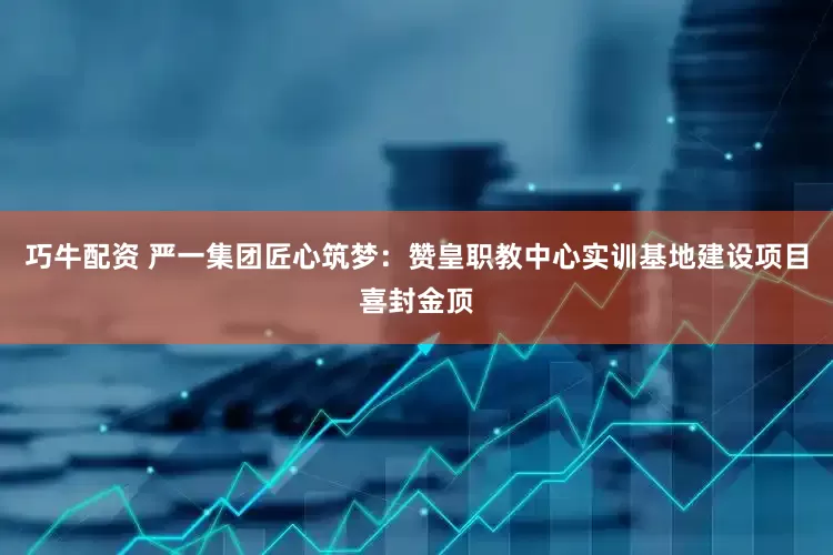 巧牛配资 严一集团匠心筑梦：赞皇职教中心实训基地建设项目喜封金顶