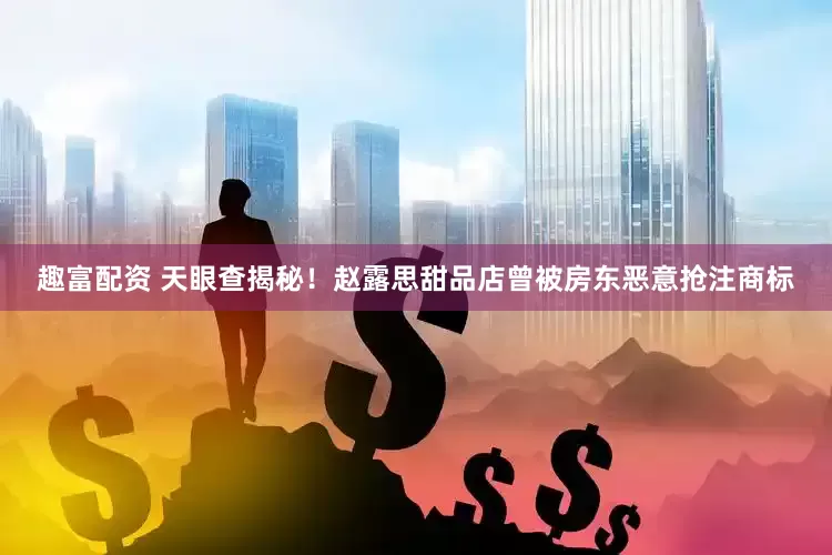 趣富配资 天眼查揭秘！赵露思甜品店曾被房东恶意抢注商标