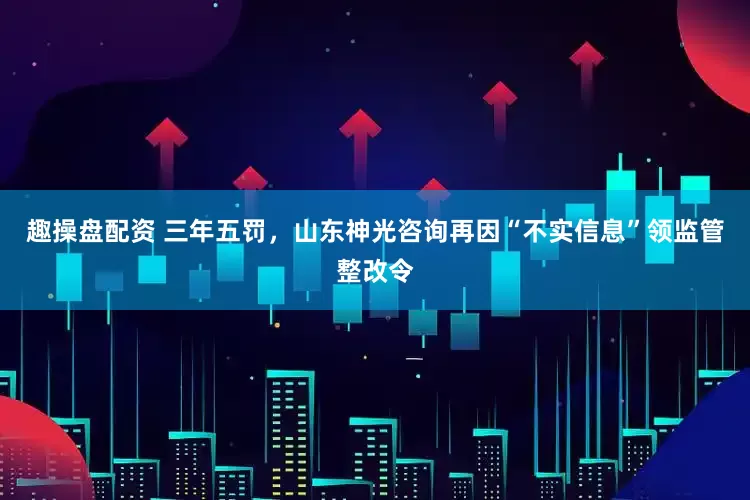 趣操盘配资 三年五罚，山东神光咨询再因“不实信息”领监管整改令