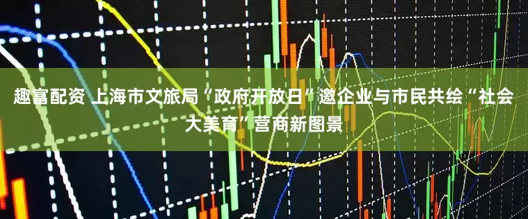 趣富配资 上海市文旅局“政府开放日”邀企业与市民共绘“社会大美育”营商新图景