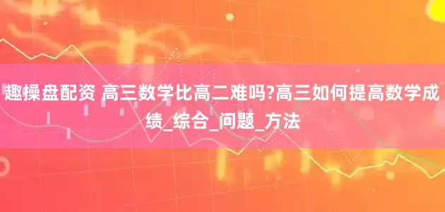 趣操盘配资 高三数学比高二难吗?高三如何提高数学成绩_综合_问题_方法