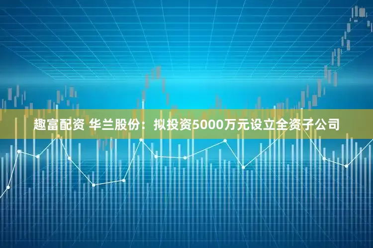 趣富配资 华兰股份：拟投资5000万元设立全资子公司