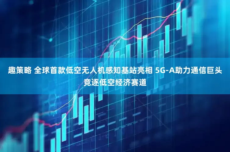 趣策略 全球首款低空无人机感知基站亮相 5G-A助力通信巨头竞逐低空经济赛道
