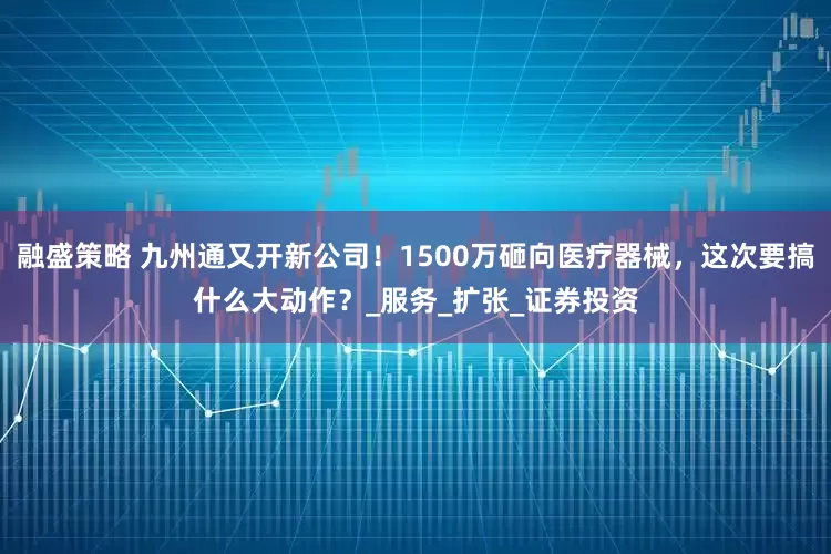融盛策略 九州通又开新公司！1500万砸向医疗器械，这次要搞什么大动作？_服务_扩张_证券投资
