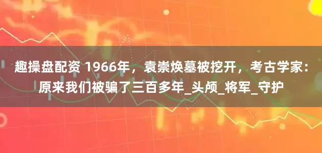 趣操盘配资 1966年，袁崇焕墓被挖开，考古学家：原来我们被骗了三百多年_头颅_将军_守护