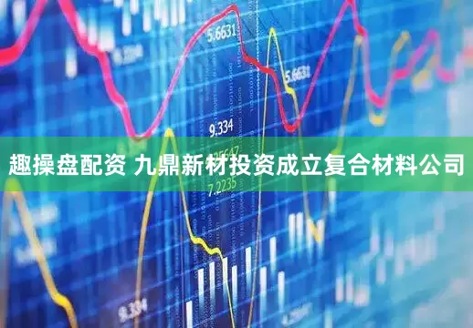 趣操盘配资 九鼎新材投资成立复合材料公司