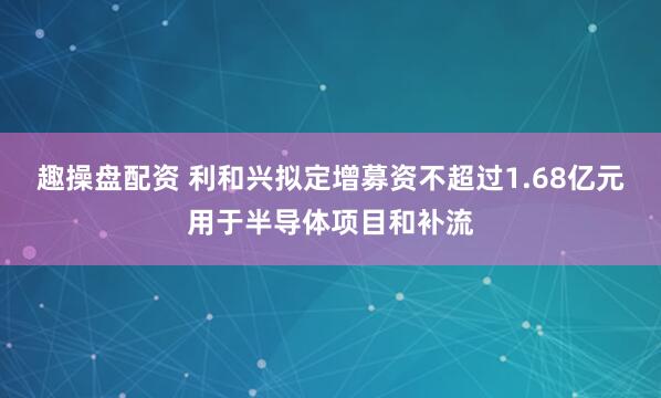 趣操盘配资 利和兴拟定增募资不超过1.68亿元用于半导体项目和补流