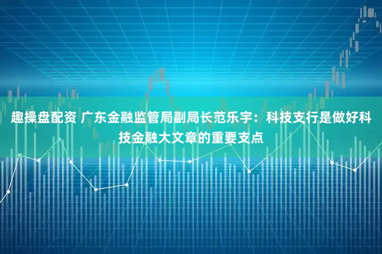 趣操盘配资 广东金融监管局副局长范乐宇：科技支行是做好科技金融大文章的重要支点