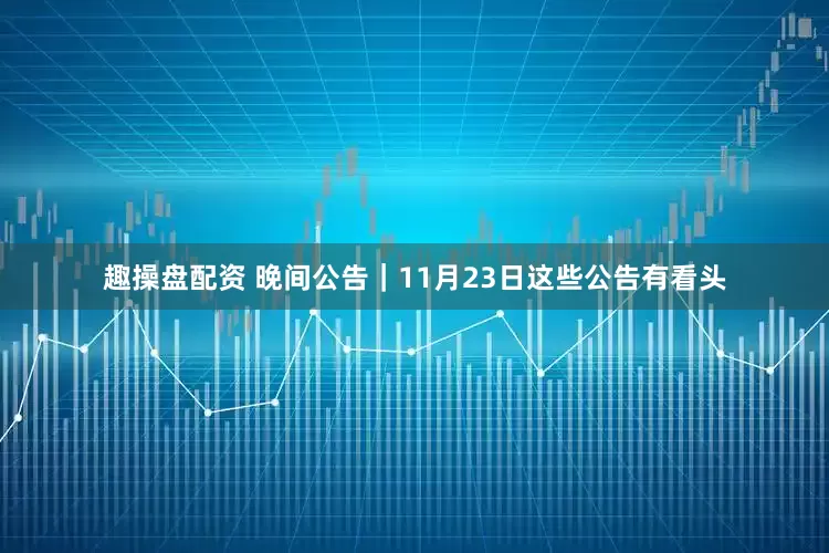 趣操盘配资 晚间公告｜11月23日这些公告有看头