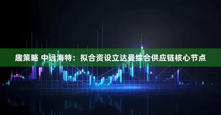 趣策略 中远海特：拟合资设立达曼综合供应链核心节点