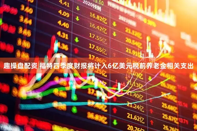 趣操盘配资 福特四季度财报将计入6亿美元税前养老金相关支出