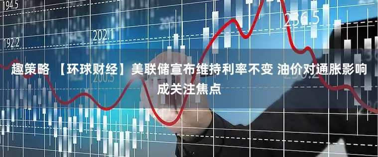 趣策略 【环球财经】美联储宣布维持利率不变 油价对通胀影响成关注焦点