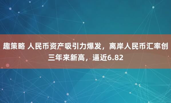 趣策略 人民币资产吸引力爆发,离岸人民币汇率创三年来新高,逼近6.82
