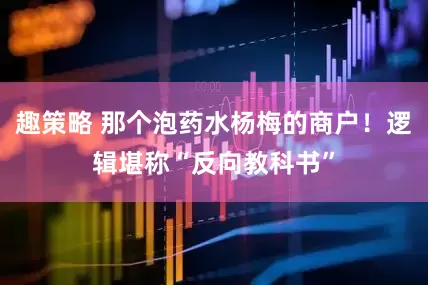 趣策略 那个泡药水杨梅的商户！逻辑堪称“反向教科书”