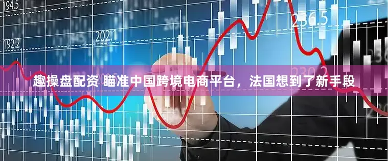 趣操盘配资 瞄准中国跨境电商平台，法国想到了新手段